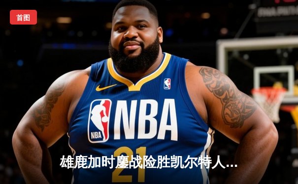 雄鹿加时鏖战险胜凯尔特人 字母哥44分17篮板主宰比赛