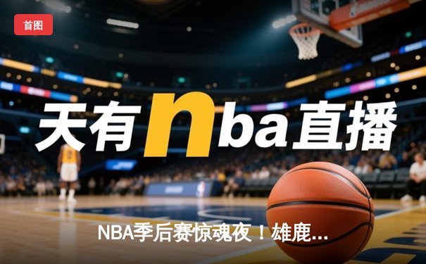 NBA季后赛惊魂夜！雄鹿加时128-125险胜篮网，字母哥44分创赛季新高