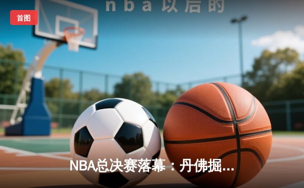 NBA总决赛落幕：丹佛掘金队力克迈阿密热火，约基奇荣膺FMVP