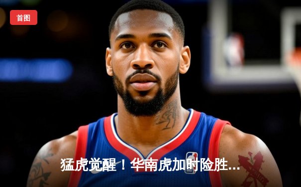 猛虎觉醒！华南虎加时险胜东北虎，CBA虎年德比上演史诗级对决